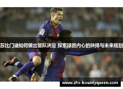 苏比门迪如何做出留队决定 探索球员内心的抉择与未来规划 苏比门迪如何做出留队决定 探索球员内心的抉择与未来规划
