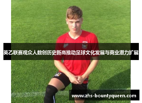 英乙联赛观众人数创历史新高推动足球文化发展与商业潜力扩展 英乙联赛观众人数创历史新高推动足球文化发展与商业潜力扩展