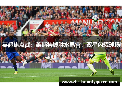 英超焦点战:莱斯特城胜水晶宫,双星闪耀球场 英超焦点战:莱斯特城胜水晶宫,双星闪耀球场