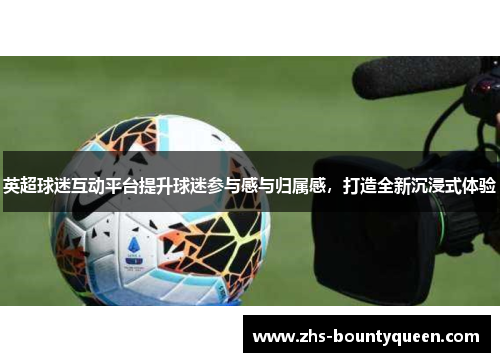 英超球迷互动平台提升球迷参与感与归属感,打造全新沉浸式体验 英超球迷互动平台提升球迷参与感与归属感,打造全新沉浸式体验