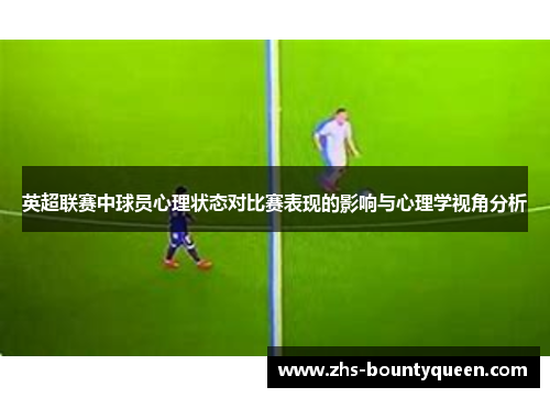 英超联赛中球员心理状态对比赛表现的影响与心理学视角分析 英超联赛中球员心理状态对比赛表现的影响与心理学视角分析