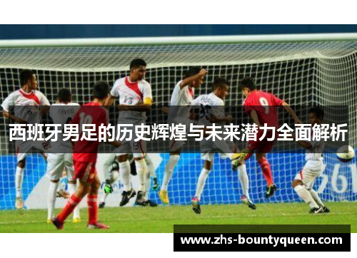 西班牙男足的历史辉煌与未来潜力全面解析 西班牙男足的历史辉煌与未来潜力全面解析