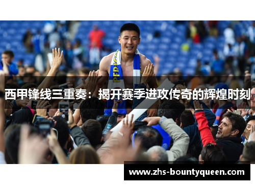 西甲锋线三重奏：揭开赛季进攻传奇的辉煌时刻