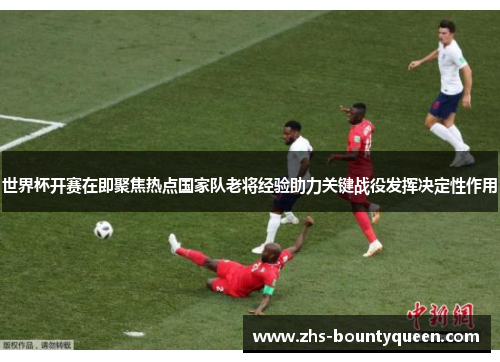 世界杯开赛在即聚焦热点国家队老将经验助力关键战役发挥决定性作用