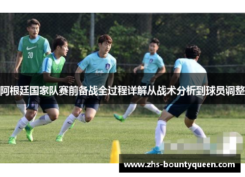 阿根廷国家队赛前备战全过程详解从战术分析到球员调整 阿根廷国家队赛前备战全过程详解从战术分析到球员调整