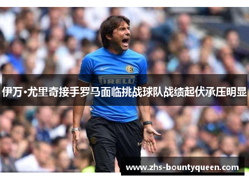 伊万·尤里奇接手罗马面临挑战球队战绩起伏承压明显