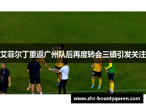 艾菲尔丁重返广州队后再度转会三镇引发关注