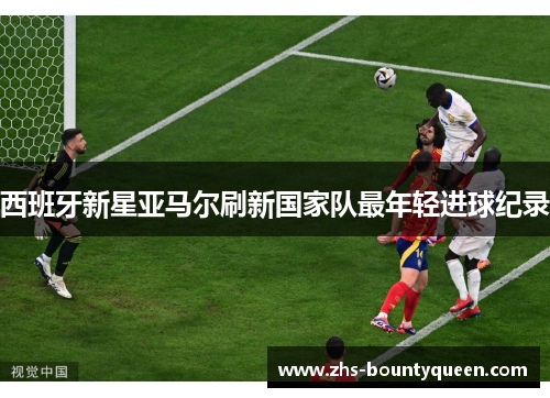 西班牙新星亚马尔刷新国家队最年轻进球纪录