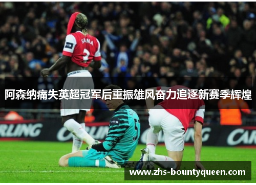 阿森纳痛失英超冠军后重振雄风奋力追逐新赛季辉煌